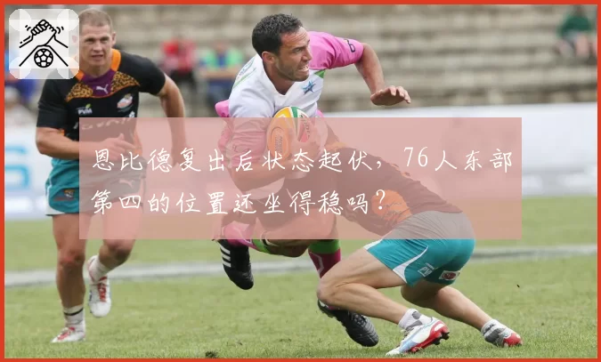 恩比德复出后状态起伏，76人东部第四的位置还坐得稳吗？