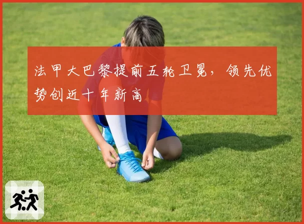 法甲大巴黎提前五轮卫冕，领先优势创近十年新高