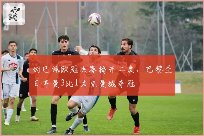 姆巴佩欧冠决赛梅开二度，巴黎圣日耳曼3比1力克曼城夺冠