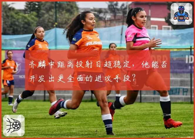 齐麟中距离投射日趋稳定,他能否开发出更全面的进攻手段?