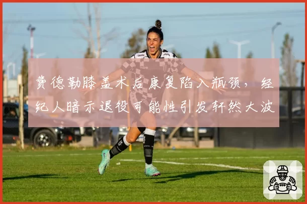 费德勒膝盖术后康复陷入瓶颈,经纪人暗示退役可能性引发轩然大波