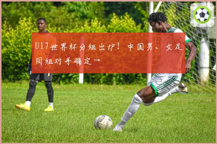 U17世界杯分组出炉!中国男、女足同组对手确定→