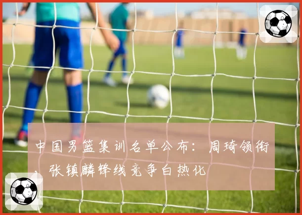 中国男篮集训名单公布:周琦领衔,张镇麟锋线竞争白热化