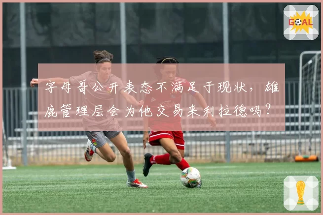 字母哥公开表态不满足于现状,雄鹿管理层会为他交易来利拉德吗?