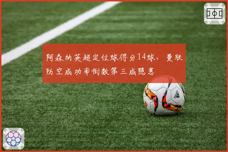 阿森纳英超定位球得分14球，曼联防空成功率倒数第三成隐患