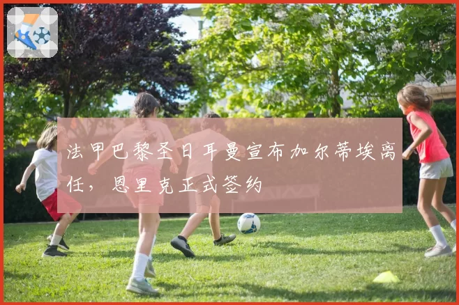 法甲巴黎圣日耳曼宣布加尔蒂埃离任，恩里克正式签约