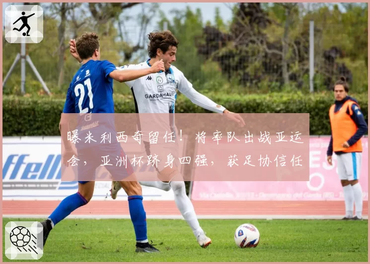 曝米利西奇留任！将率队出战亚运会，亚洲杯跻身四强，获足协信任