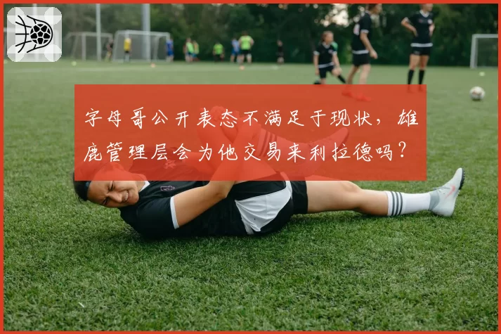 字母哥公开表态不满足于现状,雄鹿管理层会为他交易来利拉德吗?