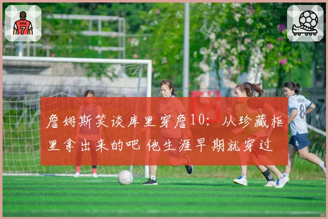 詹姆斯笑谈库里穿詹10:从珍藏柜里拿出来的吧 他生涯早期就穿过