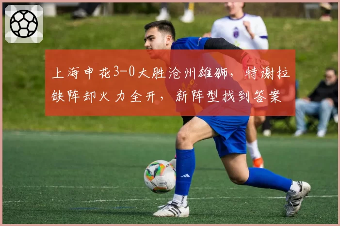 上海申花3-0大胜沧州雄狮,特谢拉缺阵却火力全开,新阵型找到答案了吗?