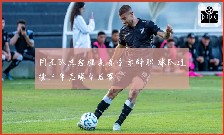 国王队总经理麦克奈尔辞职 球队连续三年无缘季后赛