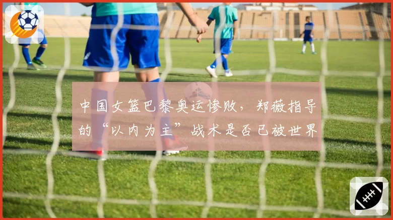 中国女篮巴黎奥运惨败，郑薇指导的“以内为主”战术是否已被世界强队摸透？