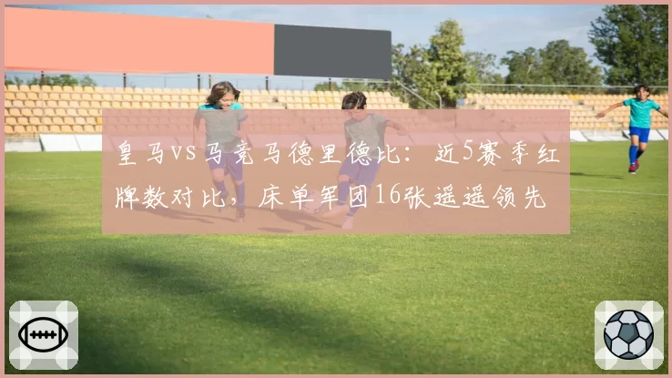 皇马vs马竞马德里德比:近5赛季红牌数对比,床单军团16张遥遥领先