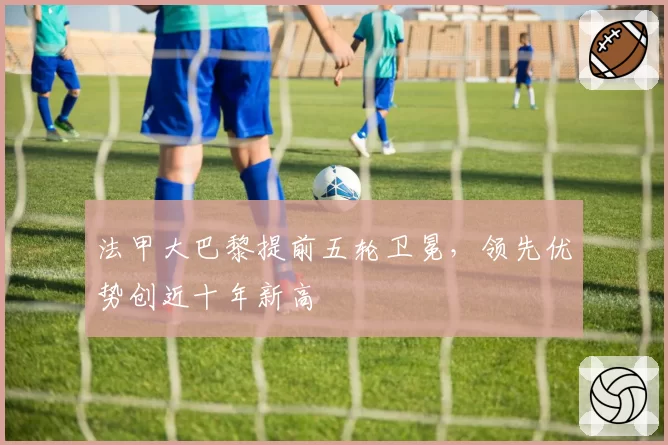 法甲大巴黎提前五轮卫冕，领先优势创近十年新高