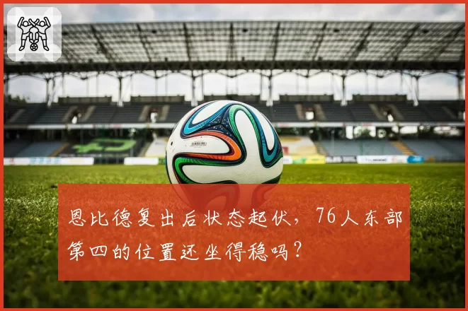 恩比德复出后状态起伏，76人东部第四的位置还坐得稳吗？