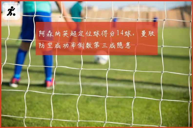阿森纳英超定位球得分14球，曼联防空成功率倒数第三成隐患