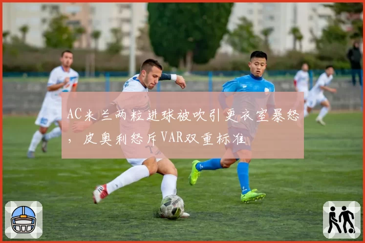 AC米兰两粒进球被吹引更衣室暴怒,皮奥利怒斥VAR双重标准