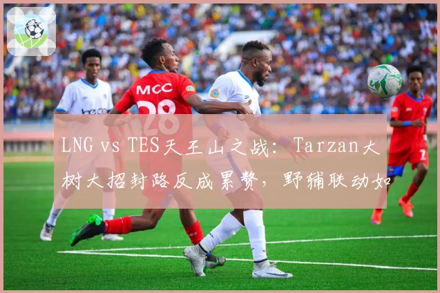 LNG vs TES天王山之战:Tarzan大树大招封路反成累赘,野辅联动如何改进?