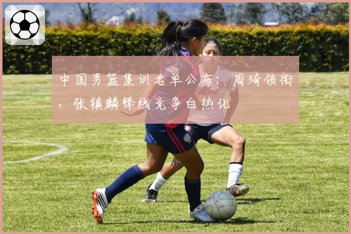 中国男篮集训名单公布：周琦领衔，张镇麟锋线竞争白热化