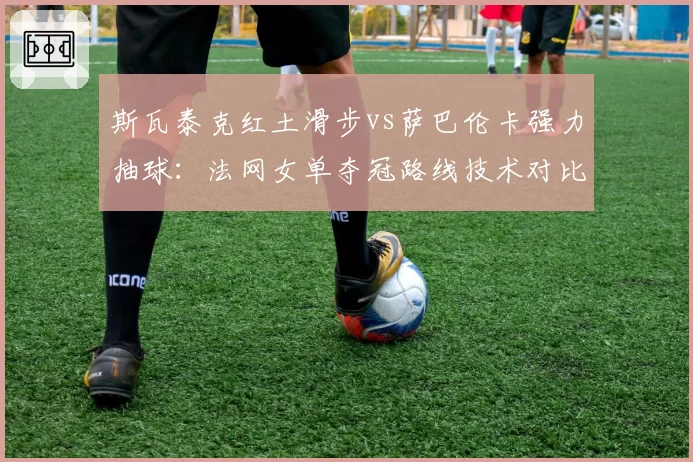 斯瓦泰克红土滑步vs萨巴伦卡强力抽球:法网女单夺冠路线技术对比