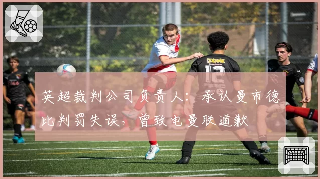 英超裁判公司负责人:承认曼市德比判罚失误,曾致电曼联道歉
