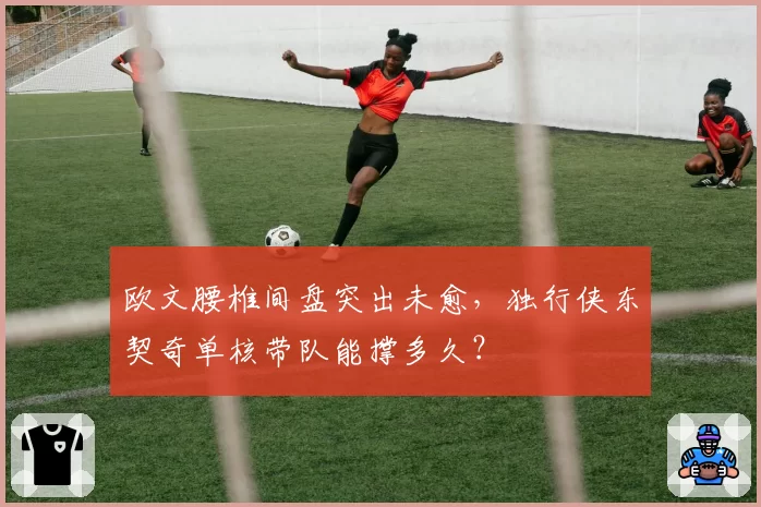 欧文腰椎间盘突出未愈，独行侠东契奇单核带队能撑多久？