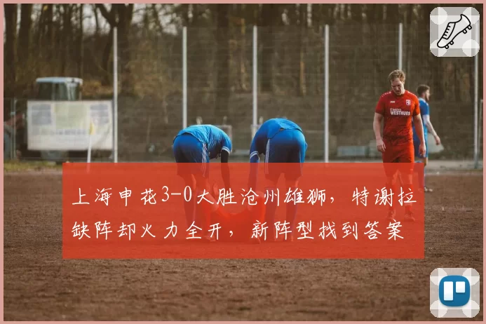 上海申花3-0大胜沧州雄狮,特谢拉缺阵却火力全开,新阵型找到答案了吗?