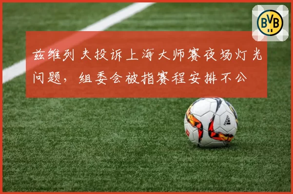 兹维列夫投诉上海大师赛夜场灯光问题，组委会被指赛程安排不公