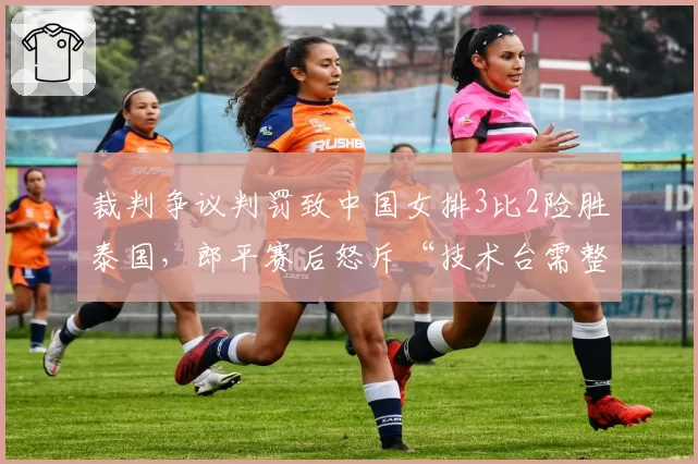 裁判争议判罚致中国女排3比2险胜泰国,郎平赛后怒斥“技术台需整顿”