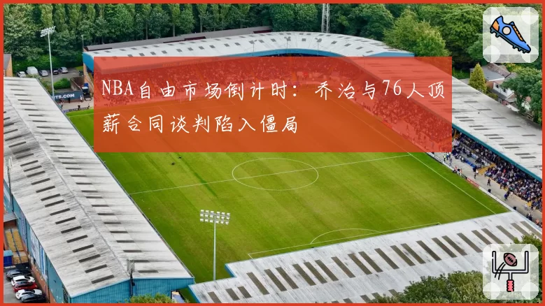 NBA自由市场倒计时：乔治与76人顶薪合同谈判陷入僵局