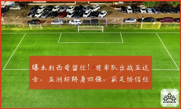 曝米利西奇留任！将率队出战亚运会，亚洲杯跻身四强，获足协信任