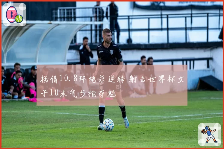 杨倩10.8环绝杀逆转 射击世界杯女子10米气步枪夺魁